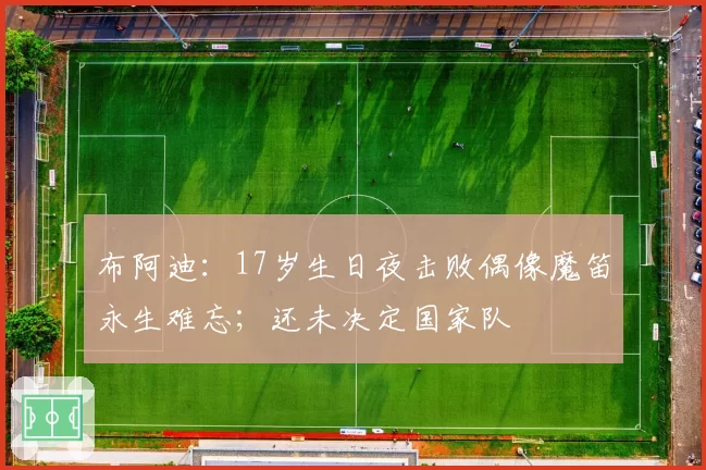 布阿迪：17岁生日夜击败偶像魔笛永生难忘；还未决定国家队