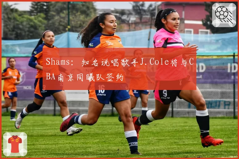 Shams：知名说唱歌手J.Cole将与CBA南京同曦队签约