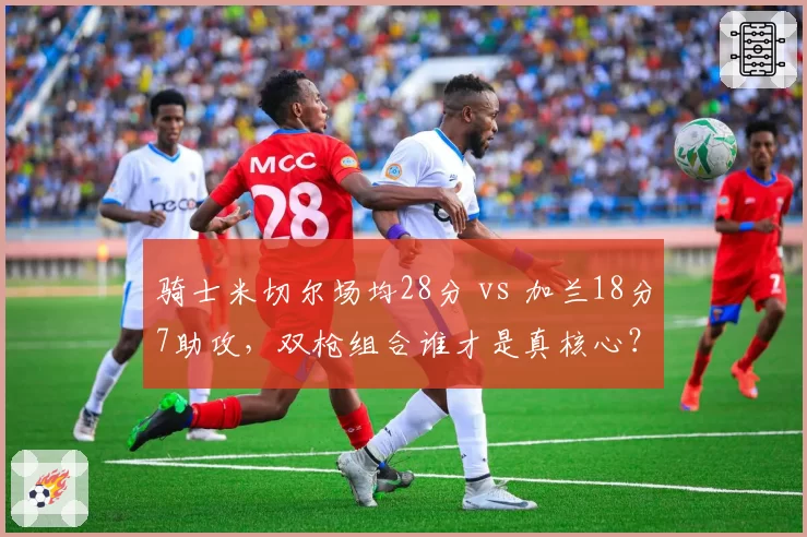 骑士米切尔场均28分 vs 加兰18分7助攻,双枪组合谁才是真核心?