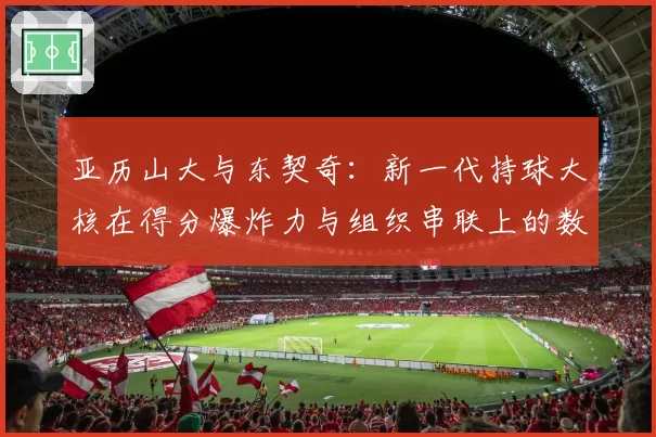 亚历山大与东契奇：新一代持球大核在得分爆炸力与组织串联上的数据对决