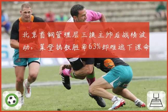 北京首钢管理层三换主帅后战绩波动,莱登执教胜率63%却难逃下课命运
