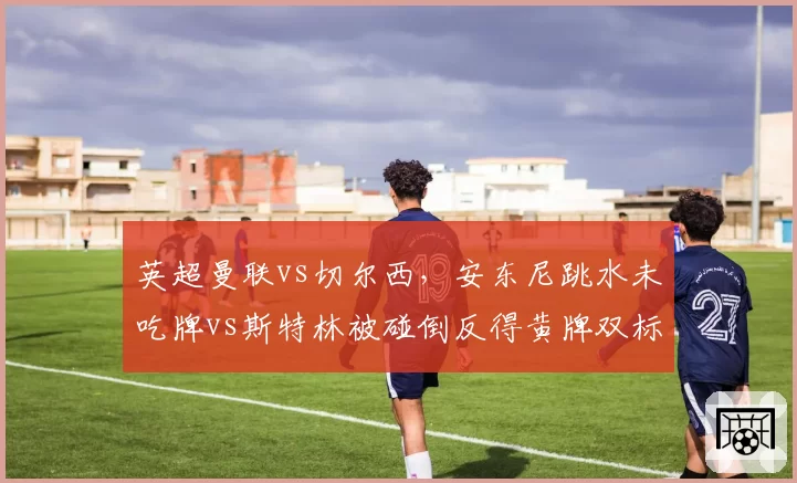 英超曼联vs切尔西，安东尼跳水未吃牌vs斯特林被碰倒反得黄牌双标明显