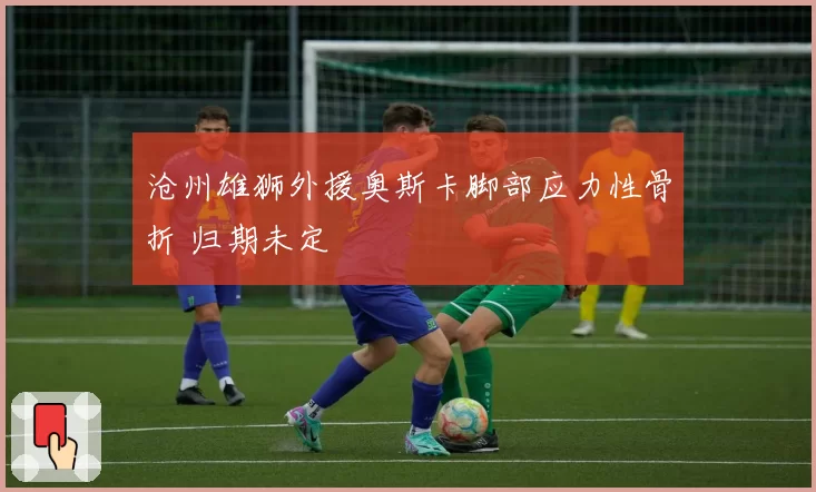 沧州雄狮外援奥斯卡脚部应力性骨折 归期未定