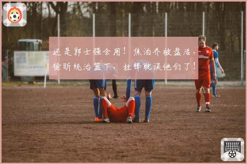 还是郭士强会用！焦泊乔被盘活，徐昕统治篮下，杜锋耽误他们了！