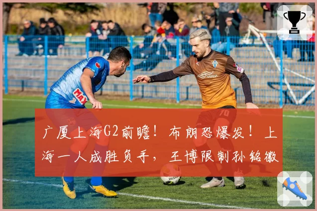 广厦上海G2前瞻！布朗恐爆发！上海一人成胜负手，王博限制孙铭徽