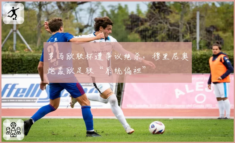 罗马欧联杯遭争议绝杀，穆里尼奥炮轰欧足联“系统偏袒”