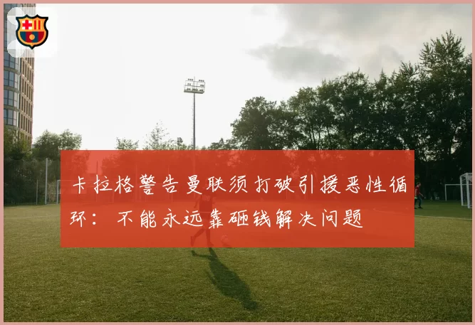 卡拉格警告曼联须打破引援恶性循环:不能永远靠砸钱解决问题