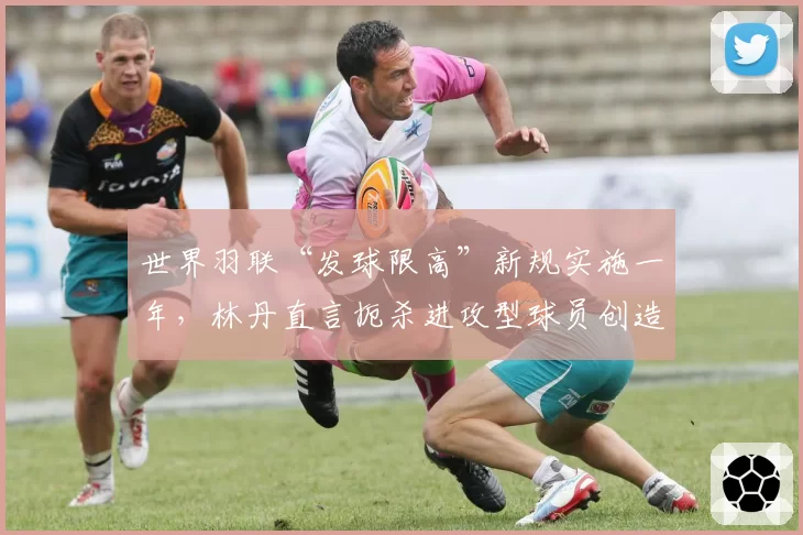 世界羽联“发球限高”新规实施一年，林丹直言扼杀进攻型球员创造力