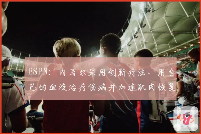 ESPN：内马尔采用创新疗法，用自己的血液治疗伤病并加速肌肉恢复