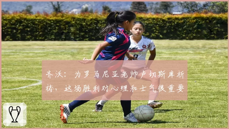 齐沃：为罗马尼亚老帅卢切斯库祈祷，这场胜利对心理和士气很重要