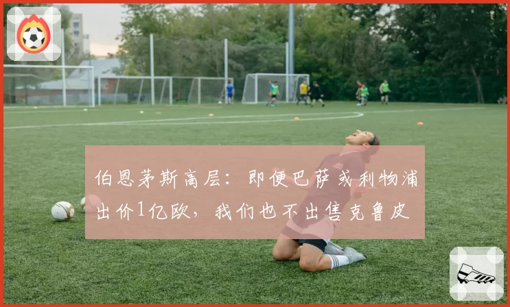 伯恩茅斯高层：即便巴萨或利物浦出价1亿欧，我们也不出售克鲁皮