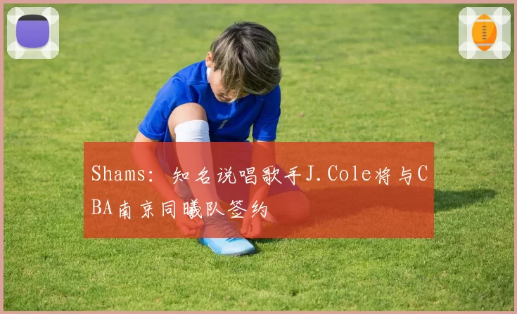 Shams：知名说唱歌手J.Cole将与CBA南京同曦队签约
