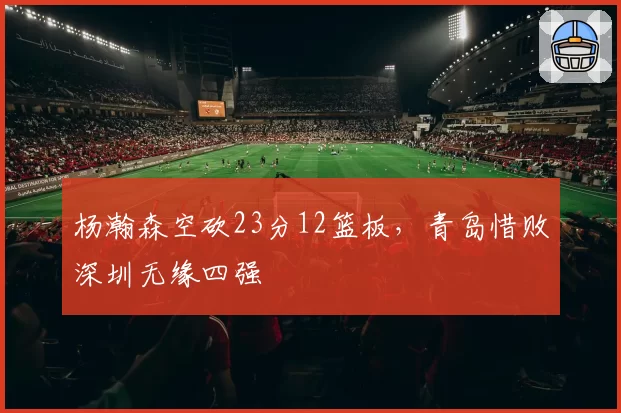 杨瀚森空砍23分12篮板，青岛惜败深圳无缘四强