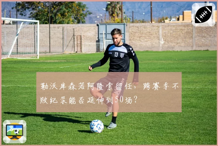 勒沃库森若阿隆索留任，跨赛季不败纪录能否延伸到50场？