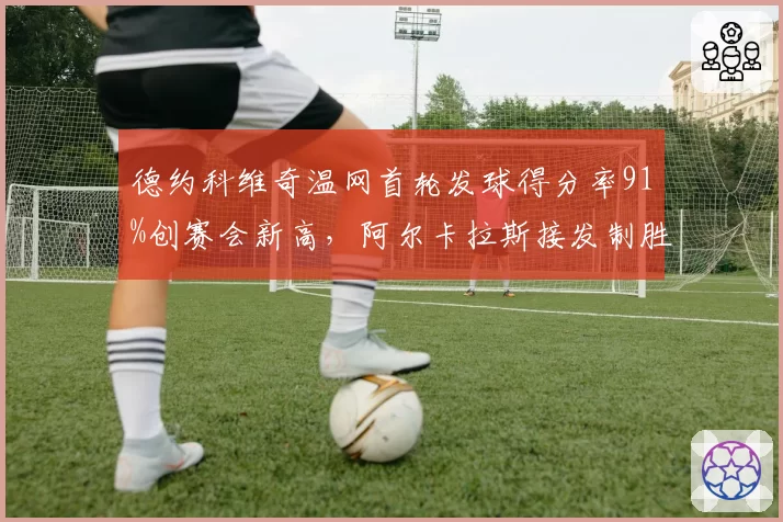 德约科维奇温网首轮发球得分率91%创赛会新高,阿尔卡拉斯接发制胜分相差17记