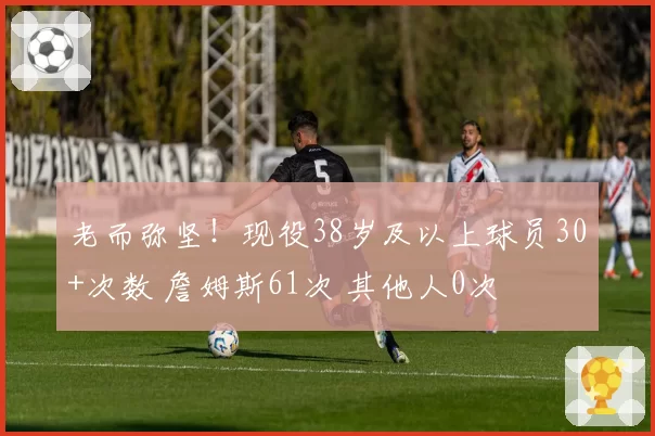 老而弥坚！现役38岁及以上球员30+次数 詹姆斯61次 其他人0次