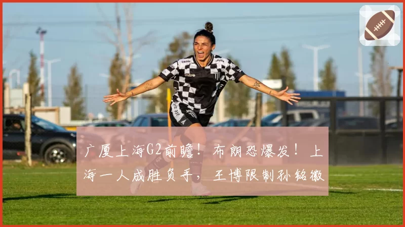 广厦上海G2前瞻！布朗恐爆发！上海一人成胜负手，王博限制孙铭徽