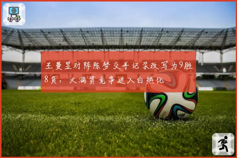 王曼昱对阵陈梦交手记录改写为9胜8负,大满贯竞争进入白热化