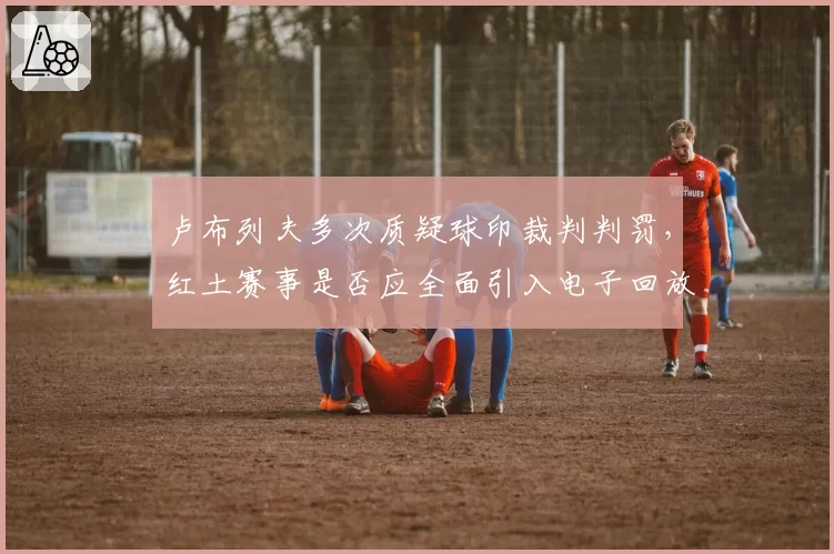 卢布列夫多次质疑球印裁判判罚，红土赛事是否应全面引入电子回放？