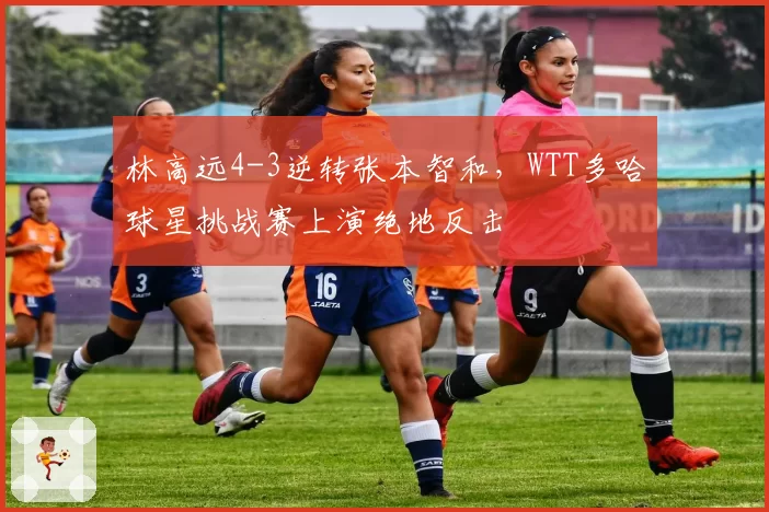 林高远4-3逆转张本智和，WTT多哈球星挑战赛上演绝地反击