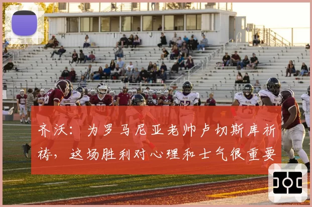 齐沃：为罗马尼亚老帅卢切斯库祈祷，这场胜利对心理和士气很重要