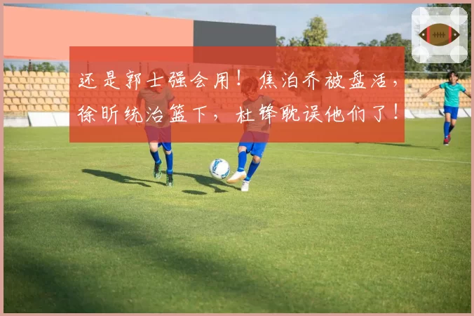 还是郭士强会用！焦泊乔被盘活，徐昕统治篮下，杜锋耽误他们了！