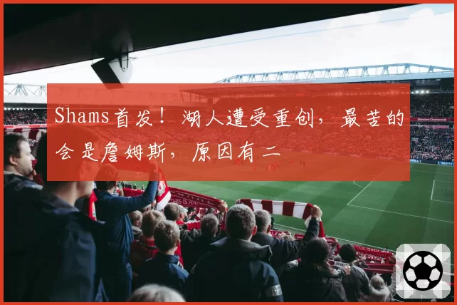 Shams首发！湖人遭受重创，最苦的会是詹姆斯，原因有二