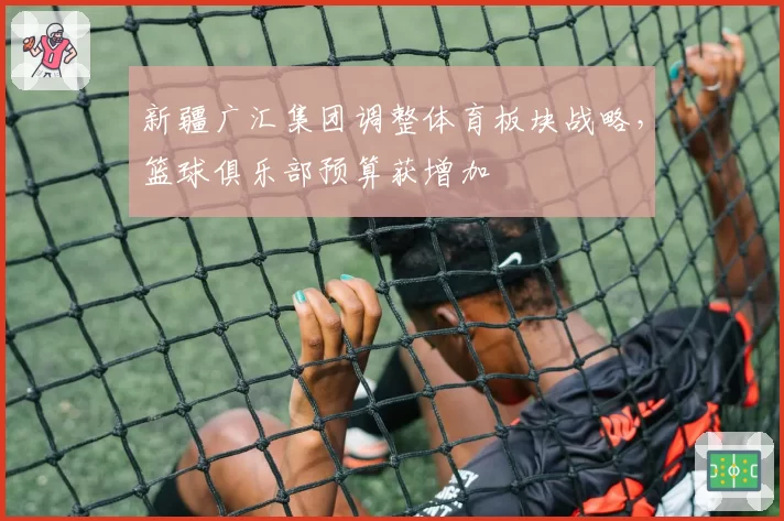 新疆广汇集团调整体育板块战略，篮球俱乐部预算获增加