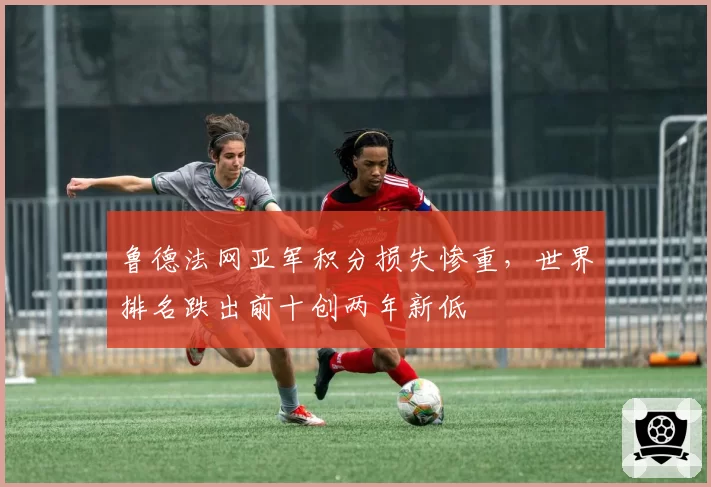 鲁德法网亚军积分损失惨重，世界排名跌出前十创两年新低