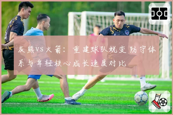 灰熊vs火箭：重建球队蜕变 防守体系与年轻核心成长速度对比