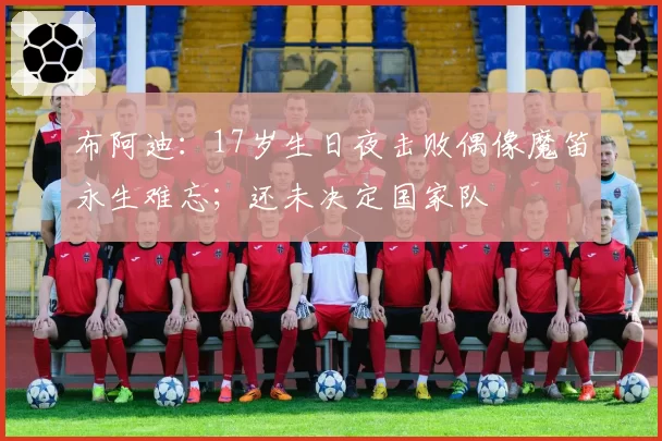 布阿迪：17岁生日夜击败偶像魔笛永生难忘；还未决定国家队