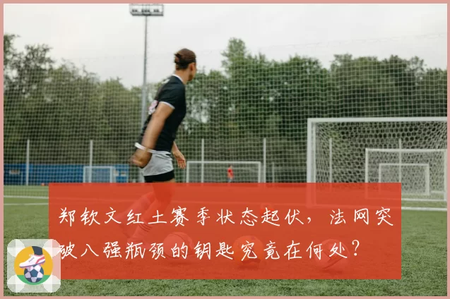 郑钦文红土赛季状态起伏，法网突破八强瓶颈的钥匙究竟在何处？