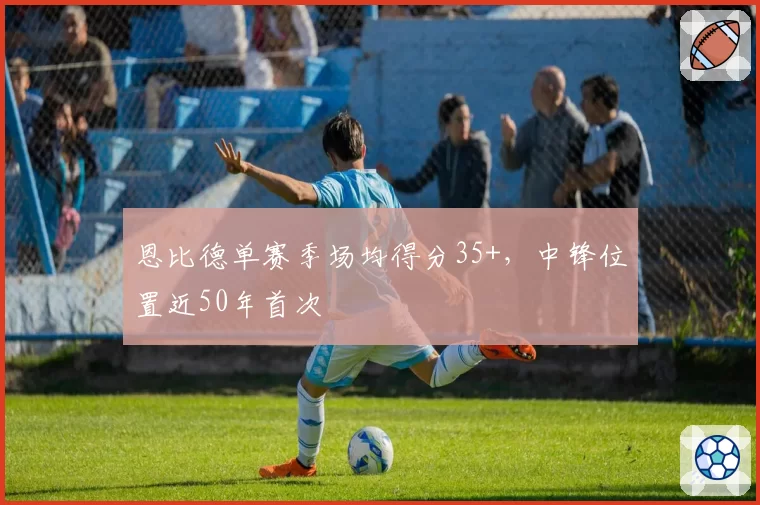 恩比德单赛季场均得分35+，中锋位置近50年首次