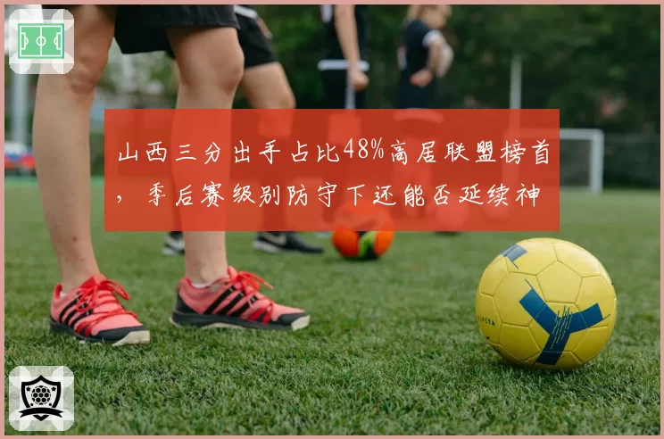 山西三分出手占比48%高居联盟榜首,季后赛级别防守下还能否延续神奇?