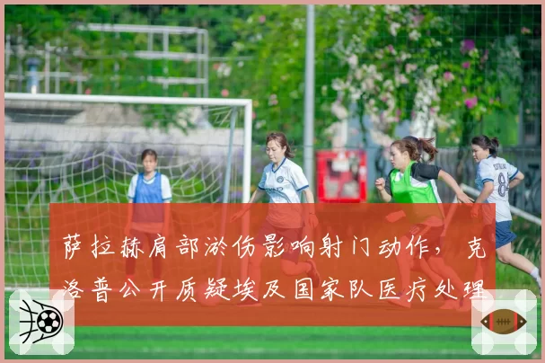 萨拉赫肩部淤伤影响射门动作，克洛普公开质疑埃及国家队医疗处理