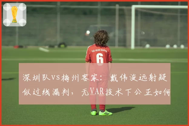深圳队vs梅州客家：戴伟浚远射疑似过线漏判，无VAR技术下公正如何保障？