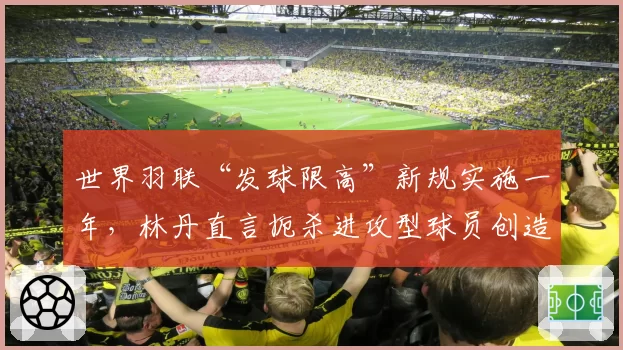 世界羽联“发球限高”新规实施一年，林丹直言扼杀进攻型球员创造力