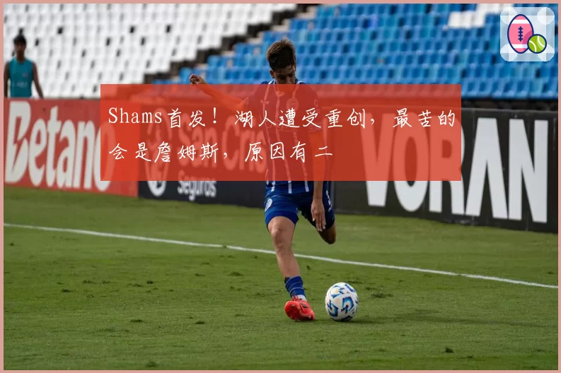 Shams首发！湖人遭受重创，最苦的会是詹姆斯，原因有二