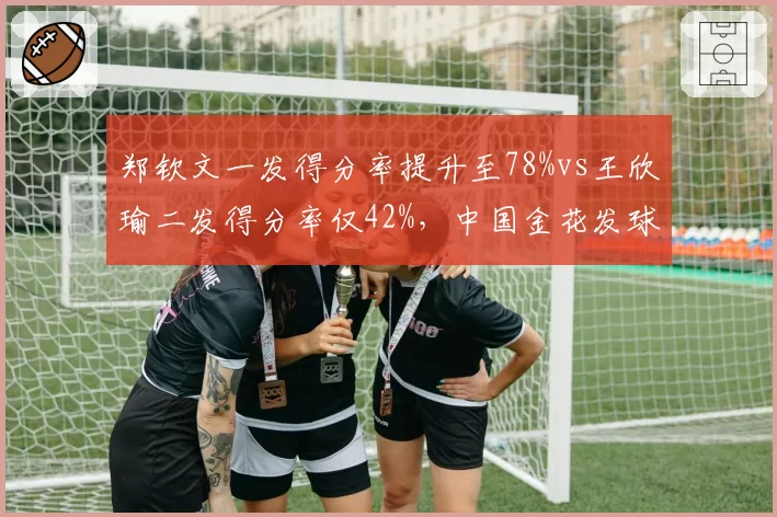 郑钦文一发得分率提升至78%vs王欣瑜二发得分率仅42%，中国金花发球局统治力分化