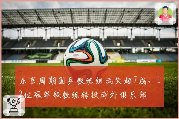 东京周期国乒教练组流失超7成，12位冠军级教练转投海外俱乐部