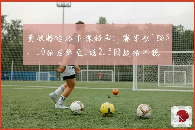 曼联滕哈格下课赔率：赛季初1赔5，10轮后降至1赔2.5因战绩不稳
