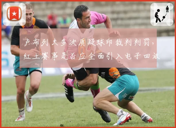 卢布列夫多次质疑球印裁判判罚，红土赛事是否应全面引入电子回放？