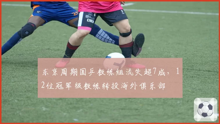 东京周期国乒教练组流失超7成，12位冠军级教练转投海外俱乐部
