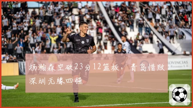 杨瀚森空砍23分12篮板，青岛惜败深圳无缘四强