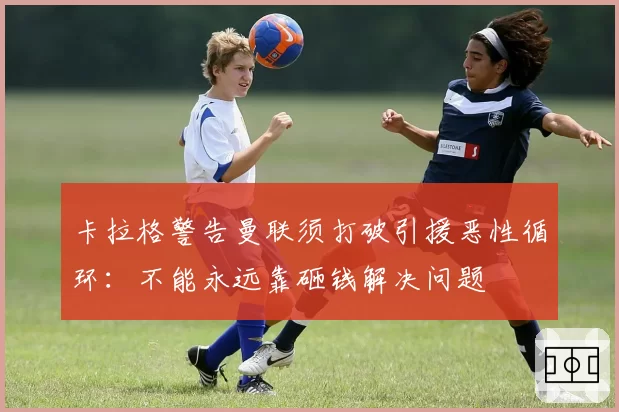 卡拉格警告曼联须打破引援恶性循环:不能永远靠砸钱解决问题