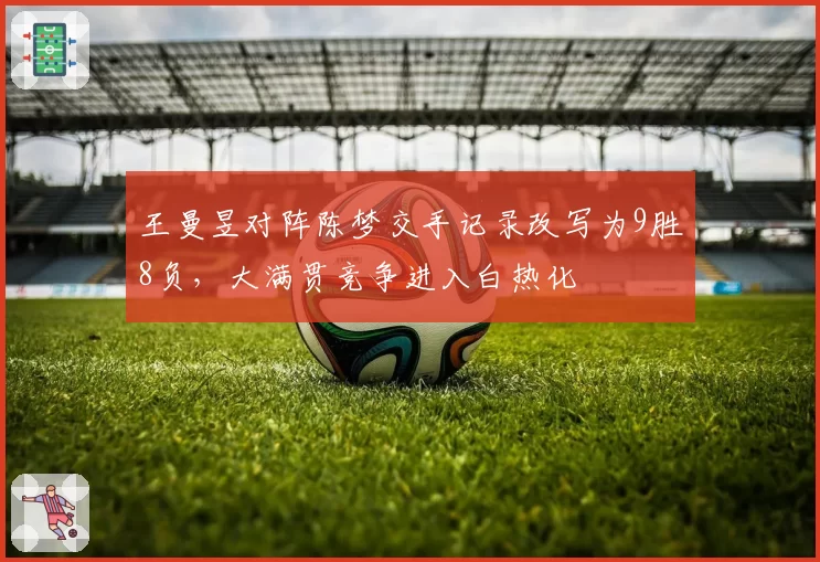 王曼昱对阵陈梦交手记录改写为9胜8负,大满贯竞争进入白热化