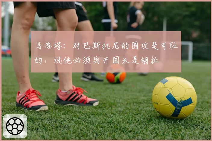 马洛塔：对巴斯托尼的围攻是可耻的，说他必须离开国米是胡扯