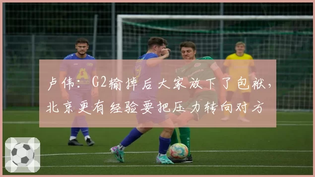 卢伟：G2输掉后大家放下了包袱，北京更有经验要把压力转向对方