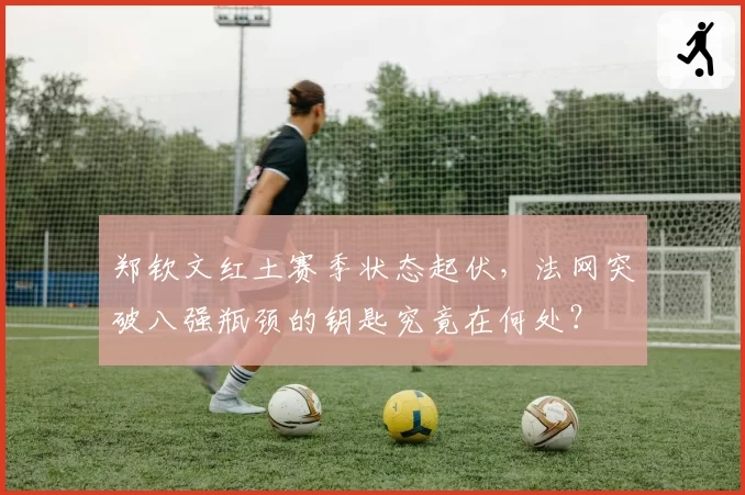 郑钦文红土赛季状态起伏，法网突破八强瓶颈的钥匙究竟在何处？