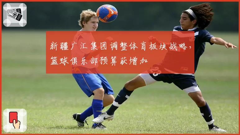 新疆广汇集团调整体育板块战略，篮球俱乐部预算获增加